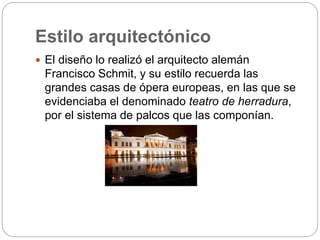 Estilo arquitectónico
 El diseño lo realizó el arquitecto alemán
Francisco Schmit, y su estilo recuerda las
grandes casas de ópera europeas, en las que se
evidenciaba el denominado teatro de herradura,
por el sistema de palcos que las componían.
 