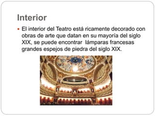 Interior
 El interior del Teatro está ricamente decorado con
obras de arte que datan en su mayoría del siglo
XIX, se puede encontrar lámparas francesas
grandes espejos de piedra del siglo XIX.
 