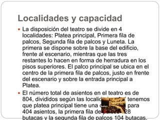 Localidades y capacidad
 La disposición del teatro se divide en 4
localidades: Platea principal, Primera fila de
palcos, Segunda fila de palcos y Luneta. La
primera se dispone sobre la base del edificio,
frente al escenario, mientras que las tres
restantes lo hacen en forma de herradura en los
pisos superiores. El palco principal se ubica en el
centro de la primera fila de palcos, justo en frente
del escenario y sobre la entrada principal a
Platea.
 El número total de asientos en el teatro es de
804, divididos según las localidades. Así tenemos
que platea principal tiene una capacidad para
404 asientos, la primera fila de palcos 128
butacas y la segunda fila de palcos 104 butacas.
 