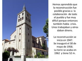 Hemos aprendido que
 la reconstrucción fue
  posible gracias a la
 colaboración de todo
  el pueblo y fue muy
difícil porque entonces
 también había crisis.
Unos trabajaban y otros
     daban dinero.

 La reconstrucción se
    inicia en 1947.
 Se inauguró el 30 de
    mayo de 1958.
 La torre se acaba en
  1962 y tiene 52 m.
 