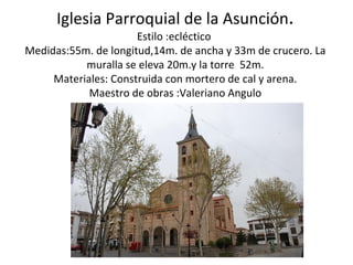 Iglesia Parroquial de la Asunción.
                      Estilo :ecléctico
Medidas:55m. de longitud,14m. de ancha y 33m de crucero. La
           muralla se eleva 20m.y la torre 52m.
     Materiales: Construida con mortero de cal y arena.
            Maestro de obras :Valeriano Angulo
 