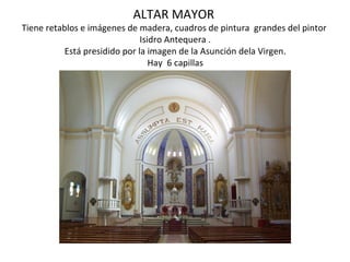 ALTAR MAYOR
Tiene retablos e imágenes de madera, cuadros de pintura grandes del pintor
                               Isidro Antequera .
           Está presidido por la imagen de la Asunción dela Virgen.
                                  Hay 6 capillas
 