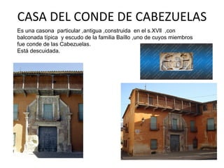 CASA DEL CONDE DE CABEZUELAS
Es una casona particular ,antigua ,construida en el s.XVll ,con
balconada típica y escudo de la familia Baíllo ,uno de cuyos miembros
fue conde de las Cabezuelas.
Está descuidada.
 