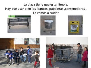 La plaza tiene que estar limpia.
Hay que usar bien los bancos ,papeleras ,contenedores .
                   La vamos a cuidar
 