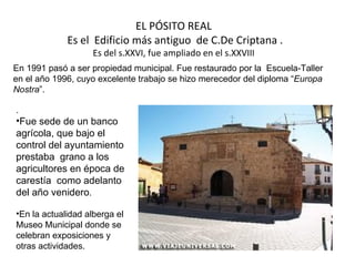 EL PÓSITO REAL
             Es el Edificio más antiguo de C.De Criptana .
                    Es del s.XXVI, fue ampliado en el s.XXVIII
En 1991 pasó a ser propiedad municipal. Fue restaurado por la Escuela-Taller
en el año 1996, cuyo excelente trabajo se hizo merecedor del diploma “Europa
Nostra”.

.
•Fue sede de un banco
agrícola, que bajo el
control del ayuntamiento
prestaba grano a los
agricultores en época de
carestía como adelanto
del año venidero.

•En la actualidad alberga el
Museo Municipal donde se
celebran exposiciones y
otras actividades.
 