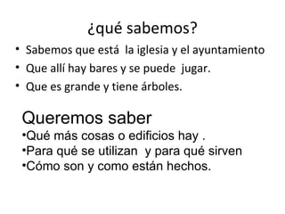 ¿qué sabemos?
• Sabemos que está la iglesia y el ayuntamiento
• Que allí hay bares y se puede jugar.
• Que es grande y tiene árboles.

 Queremos saber
 •Qué más cosas o edificios hay .
 •Para qué se utilizan y para qué sirven
 •Cómo son y como están hechos.
 