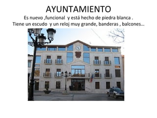 AYUNTAMIENTO
     Es nuevo ,funcional y está hecho de piedra blanca .
Tiene un escudo y un reloj muy grande, banderas , balcones…
 