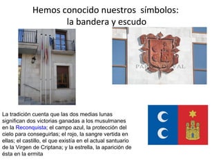 Hemos conocido nuestros símbolos:
                    la bandera y escudo




La tradición cuenta que las dos medias lunas
significan dos victorias ganadas a los musulmanes
en la Reconquista; el campo azul, la protección del
cielo para conseguirlas; el rojo, la sangre vertida en
ellas; el castillo, el que existía en el actual santuario
de la Virgen de Criptana; y la estrella, la aparición de
ésta en la ermita
 