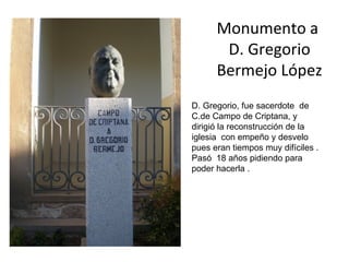 Monumento a
       D. Gregorio
      Bermejo López
D. Gregorio, fue sacerdote de
C.de Campo de Criptana, y
dirigió la reconstrucción de la
iglesia con empeño y desvelo
pues eran tiempos muy difíciles .
Pasó 18 años pidiendo para
poder hacerla .
 