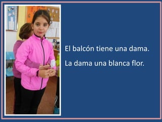 El balcón tiene una dama.
La dama una blanca flor.
 