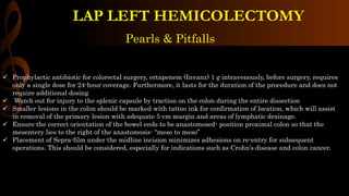 Pearls & Pitfalls
 Prophylactic antibiotic for colorectal surgery, ertapenem (Invanz) 1 g intravenously, before surgery, requires
only a single dose for 24-hour coverage. Furthermore, it lasts for the duration of the procedure and does not
require additional dosing
 Watch out for injury to the splenic capsule by traction on the colon during the entire dissection
 Smaller lesions in the colon should be marked with tattoo ink for confirmation of location, which will assist
in removal of the primary lesion with adequate 5-cm margin and areas of lymphatic drainage.
 Ensure the correct orientation of the bowel ends to be anastomosed- position proximal colon so that the
mesentery lies to the right of the anastomosis- “meso to meso”
 Placement of Sepra-film under the midline incision minimizes adhesions on re-entry for subsequent
operations. This should be considered, especially for indications such as Crohn’s disease and colon cancer.
LAP LEFT HEMICOLECTOMY
 