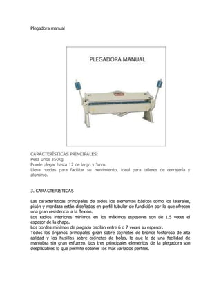 Plegadora manual
CARACTERÍSTICAS PRINCIPALES:
Pesa unos 350kg
Puede plegar hasta 12 de largo y 3mm.
Lleva ruedas para facilitar su movimiento, ideal para talleres de cerrajería y
aluminio.
3. CARACTERISTICAS
Las características principales de todos los elementos básicos como los laterales,
pisón y mordaza están diseñados en perfil tubular de fundición por lo que ofrecen
una gran resistencia a la flexión.
Los radios interiores mínimos en los máximos espesores son de 1.5 veces el
espesor de la chapa.
Los bordes mínimos de plegado oscilan entre 6 o 7 veces su espesor.
Todos los órganos principales giran sobre cojinetes de bronce fosforoso de alta
calidad y los husillos sobre cojinetes de bolas, lo que le da una facilidad de
maniobra sin gran esfuerzo. Los tres principales elementos de la plegadora son
desplazables lo que permite obtener los más variados perfiles.
 