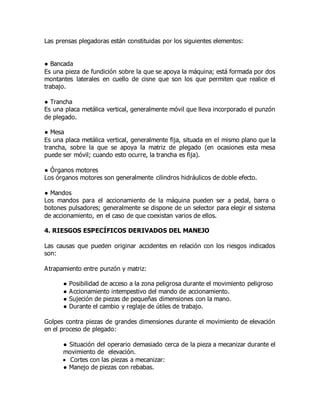 Las prensas plegadoras están constituidas por los siguientes elementos:
● Bancada
Es una pieza de fundición sobre la que se apoya la máquina; está formada por dos
montantes laterales en cuello de cisne que son los que permiten que realice el
trabajo.
● Trancha
Es una placa metálica vertical, generalmente móvil que lleva incorporado el punzón
de plegado.
● Mesa
Es una placa metálica vertical, generalmente fija, situada en el mismo plano que la
trancha, sobre la que se apoya la matriz de plegado (en ocasiones esta mesa
puede ser móvil; cuando esto ocurre, la trancha es fija).
● Órganos motores
Los órganos motores son generalmente cilindros hidráulicos de doble efecto.
● Mandos
Los mandos para el accionamiento de la máquina pueden ser a pedal, barra o
botones pulsadores; generalmente se dispone de un selector para elegir el sistema
de accionamiento, en el caso de que coexistan varios de ellos.
4. RIESGOS ESPECÍFICOS DERIVADOS DEL MANEJO
Las causas que pueden originar accidentes en relación con los riesgos indicados
son:
Atrapamiento entre punzón y matriz:
● Posibilidad de acceso a la zona peligrosa durante el movimiento peligroso
● Accionamiento intempestivo del mando de accionamiento.
● Sujeción de piezas de pequeñas dimensiones con la mano.
● Durante el cambio y reglaje de útiles de trabajo.
Golpes contra piezas de grandes dimensiones durante el movimiento de elevación
en el proceso de plegado:
● Situación del operario demasiado cerca de la pieza a mecanizar durante el
movimiento de elevación.
 Cortes con las piezas a mecanizar:
● Manejo de piezas con rebabas.
 