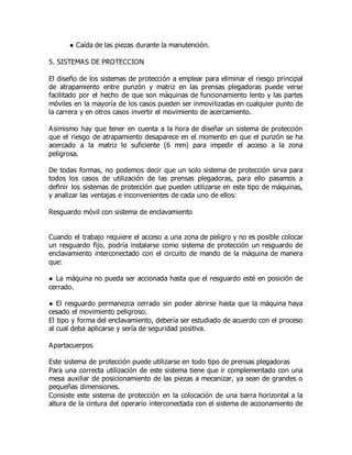 ● Caída de las piezas durante la manutención.
5. SISTEMAS DE PROTECCION
El diseño de los sistemas de protección a emplear para eliminar el riesgo principal
de atrapamiento entre punzón y matriz en las prensas plegadoras puede verse
facilitado por el hecho de que son máquinas de funcionamiento lento y las partes
móviles en la mayoría de los casos pueden ser inmovilizadas en cualquier punto de
la carrera y en otros casos invertir el movimiento de acercamiento.
Asimismo hay que tener en cuenta a la hora de diseñar un sistema de protección
que el riesgo de atrapamiento desaparece en el momento en que el punzón se ha
acercado a la matriz lo suficiente (6 mm) para impedir el acceso a la zona
peligrosa.
De todas formas, no podemos decir que un solo sistema de protección sirva para
todos los casos de utilización de las prensas plegadoras, para ello pasamos a
definir los sistemas de protección que pueden utilizarse en este tipo de máquinas,
y analizar las ventajas e inconvenientes de cada uno de ellos:
Resguardo móvil con sistema de enclavamiento
Cuando el trabajo requiere el acceso a una zona de peligro y no es posible colocar
un resguardo fijo, podría instalarse como sistema de protección un resguardo de
enclavamiento interconectado con el circuito de mando de la máquina de manera
que:
● La máquina no pueda ser accionada hasta que el resguardo esté en posición de
cerrado.
● El resguardo permanezca cerrado sin poder abrirse hasta que la máquina haya
cesado el movimiento peligroso.
El tipo y forma del enclavamiento, debería ser estudiado de acuerdo con el proceso
al cual deba aplicarse y sería de seguridad positiva.
Apartacuerpos
Este sistema de protección puede utilizarse en todo tipo de prensas plegadoras
Para una correcta utilización de este sistema tiene que ir complementado con una
mesa auxiliar de posicionamiento de las piezas a mecanizar, ya sean de grandes o
pequeñas dimensiones.
Consiste este sistema de protección en la colocación de una barra horizontal a la
altura de la cintura del operario interconectada con el sistema de accionamiento de
 