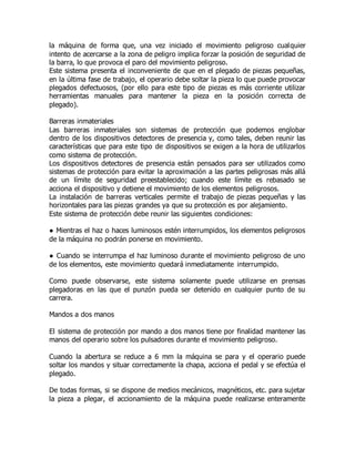 la máquina de forma que, una vez iniciado el movimiento peligroso cualquier
intento de acercarse a la zona de peligro implica forzar la posición de seguridad de
la barra, lo que provoca el paro del movimiento peligroso.
Este sistema presenta el inconveniente de que en el plegado de piezas pequeñas,
en la última fase de trabajo, el operario debe soltar la pieza lo que puede provocar
plegados defectuosos, (por ello para este tipo de piezas es más corriente utilizar
herramientas manuales para mantener la pieza en la posición correcta de
plegado).
Barreras inmateriales
Las barreras inmateriales son sistemas de protección que podemos englobar
dentro de los dispositivos detectores de presencia y, como tales, deben reunir las
características que para este tipo de dispositivos se exigen a la hora de utilizarlos
como sistema de protección.
Los dispositivos detectores de presencia están pensados para ser utilizados como
sistemas de protección para evitar la aproximación a las partes peligrosas más allá
de un límite de seguridad preestablecido; cuando este límite es rebasado se
acciona el dispositivo y detiene el movimiento de los elementos peligrosos.
La instalación de barreras verticales permite el trabajo de piezas pequeñas y las
horizontales para las piezas grandes ya que su protección es por alejamiento.
Este sistema de protección debe reunir las siguientes condiciones:
● Mientras el haz o haces luminosos estén interrumpidos, los elementos peligrosos
de la máquina no podrán ponerse en movimiento.
● Cuando se interrumpa el haz luminoso durante el movimiento peligroso de uno
de los elementos, este movimiento quedará inmediatamente interrumpido.
Como puede observarse, este sistema solamente puede utilizarse en prensas
plegadoras en las que el punzón pueda ser detenido en cualquier punto de su
carrera.
Mandos a dos manos
El sistema de protección por mando a dos manos tiene por finalidad mantener las
manos del operario sobre los pulsadores durante el movimiento peligroso.
Cuando la abertura se reduce a 6 mm la máquina se para y el operario puede
soltar los mandos y situar correctamente la chapa, acciona el pedal y se efectúa el
plegado.
De todas formas, si se dispone de medios mecánicos, magnéticos, etc. para sujetar
la pieza a plegar, el accionamiento de la máquina puede realizarse enteramente
 