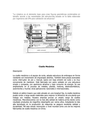 “La roladora es el elemento base para crear figuras geométricas combinables en
tamaño acorde a las necesidades del estructurista basado en la tabla elaborada
por ingenieros del IPN para validación de esfuerzos”
Cizalla Mecánica
Descripción
La cizalla mecánica o el equipo de corte, adopta estructura de embrague en forma
resistente con transmisión de engranajes abiertos. También tiene piezas avanzadas
como interruptor de pie y manual, opera con baja emisión de ruido y es muy
conveniente de mantener. Está fabricada con acero soldado en una estructura
simple y compacta, con apariencia atractiva y bajo consumo de energía. Se usa
ampliamente en el proceso de metales, plantas, motores, electrodomésticos,
automóviles y muchas otras aplicaciones nacionales e internacionales.
Debido al calibre trasero que está ubicado en una longitud fija, la cizalla mecánica
puede cortar a larga escala materiales para mejorar la eficiencia de una planta que
trabaja con metales. Nuestra empresa provee un amplio rango de cizallas
mecánicas. Manufacturamos con la mas alta calidad de materia prima dando como
resultado productos de magnifico desempeño por varios años. Adoptando la más
alta tecnología en la producción de máquinas se asegura excelente calidad y
durabilidad. HB esta siendo reconocido a nivel mundial como uno de los mejores
fabricantes de cizalla mecánica en China.
 