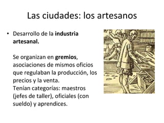 Las ciudades: los artesanos Desarrollo de la  industria artesanal. Se organizan en  gremios , asociaciones de mismos oficios que regulaban la producción, los precios y la venta. Tenían categorías: maestros (jefes de taller), oficiales (con sueldo) y aprendices. 