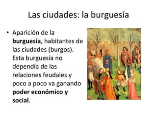 Las ciudades: la burguesía Aparición de la  burguesía , habitantes de las ciudades (burgos). Esta burguesía no dependía de las relaciones feudales y poco a poco va ganando  poder económico y social . 