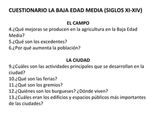 CUESTIONARIO LA BAJA EDAD MEDIA (SIGLOS XI-XIV) EL CAMPO ¿Qué mejoras se producen en la agricultura en la Baja Edad Media? ¿Qué son los excedentes?  ¿Por qué aumenta la población? LA CIUDAD ¿Cuáles son las actividades principales que se desarrollan en la ciudad? ¿Qué son las ferias?  ¿Qué son los gremios?  ¿Quiénes son los burgueses? ¿Dónde viven? ¿Cuáles eran los edificios y espacios públicos más importantes de las ciudades? 