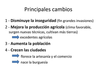 Principales cambios  1 -  Disminuye la inseguridad   (fin grandes invasiones) 2 -  Mejora la producción agrícola  (clima favorable, surgen nuevas técnicas, cultivan más tierras)    excedentes agrícolas   3 -  Aumenta la población 4 -  Crecen las ciudades   florece la artesanía y el comercio nace la burguesía  