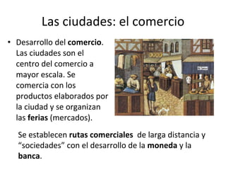 Las ciudades: el comercio Desarrollo del  comercio . Las ciudades son el centro del comercio a mayor escala. Se comercia con los productos elaborados por la ciudad y se organizan las  ferias  (mercados). Se establecen  rutas comerciales   de larga distancia y “sociedades” con el desarrollo de la  moneda  y la  banca . 