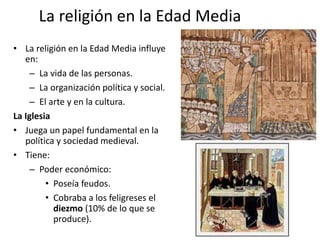 La religión en la Edad Media
• La religión en la Edad Media influye
en:
– La vida de las personas.
– La organización política y social.
– El arte y en la cultura.
La Iglesia
• Juega un papel fundamental en la
política y sociedad medieval.
• Tiene:
– Poder económico:
• Poseía feudos.
• Cobraba a los feligreses el
diezmo (10% de lo que se
produce).
 