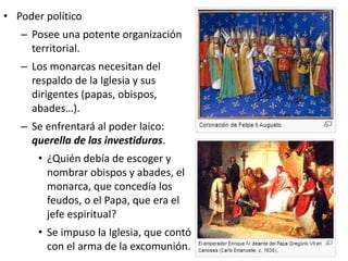 • Poder político
– Posee una potente organización
territorial.
– Los monarcas necesitan del
respaldo de la Iglesia y sus
dirigentes (papas, obispos,
abades…).
– Se enfrentará al poder laico:
querella de las investiduras.
• ¿Quién debía de escoger y
nombrar obispos y abades, el
monarca, que concedía los
feudos, o el Papa, que era el
jefe espiritual?
• Se impuso la Iglesia, que contó
con el arma de la excomunión.
 