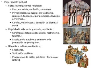 • Poder social y cultural
– Fijaba las obligaciones religiosas:
• Rezo, eucaristía, confesión, comunión.
• Peregrinaciones a lugares santos (Roma,
Jerusalén, Santiago…) por promesas, devoción,
penitencia….
• Caridad, vida virtuosa, donación de bienes al
morir.
– Regulaba la vida social y privada, mediante:
• Ceremonias religiosas (bautismo, matrimonio,
funeral…)
• La asistencia a pobres y enfermos o la
protección de perseguidos.
– Difundía la cultura, mediante la:
• Enseñanza.
• Traducción de libros.
• Propagación de estilos artísticos (Románico y
Gótico).
 