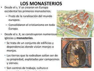 LOS MONASTERIOS
• Desde el s. V se crearon en Europa
occidental los primeros monasterios.
– Fruto de la ruralización del mundo
europeo.
– Consolidaron el cristianismo en toda
Europa.
• Desde el s. X, se construyeron numerosas
iglesias y monasterios.
 Se trata de un conjunto de edificios y
dependencias donde vivían monjes o
monjas.
 Las tierras que lo rodeaban solían ser de
su propiedad, explotadas por campesinos
y siervos.
 Son centros de trabajo, cultura e
 