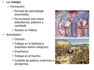 • Los monjes
– Formación:
• Periodo de aprendizaje
(noviciado).
• Formulación tres votos
(obediencia, pobreza y
castidad).
• Vestían un hábito.
• Actividades:
• Oración.
• Trabajo en la biblioteca
(copiaban textos antiguos).
• Enseñanza.
• Trabajo en el huerto.
• Cuidado de pobres, enfermos o
peregrinos.
 
