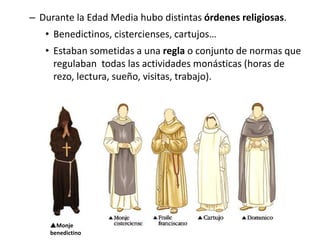 Monje
benedictino
– Durante la Edad Media hubo distintas órdenes religiosas.
• Benedictinos, cistercienses, cartujos…
• Estaban sometidas a una regla o conjunto de normas que
regulaban todas las actividades monásticas (horas de
rezo, lectura, sueño, visitas, trabajo).
 