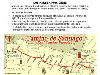 LAS PEREGRINACIONES
• A finales del siglo VIII se difunde en el noroeste de la Península Ibérica la
leyenda de que Santiago el Mayor había sido enterrado en estas tierras,
tras evangelizarlas.
• En el año 812 se encontraron reliquias atribuidas al apóstol. Al final del
siglo IX se extiende por la Europa cristiana.
• Alfonso II, rey de Asturias, mandó construir una iglesia en el lugar que,
según cuenta la leyenda, reposan los restos del apóstol Santiago
• En el siglo XI el número de peregrinos aumentó considerablemente gracias
a contactos culturales entre las naciones europeas.
 