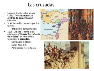 Las cruzadas
• Lugares donde había vivido
Cristo (Tierra Santa) eran
centros de peregrinación
cristiana.
• S. XI: Jerusalén ocupada por los
turcos.
– Impiden la peregrinación.
• 1095: Urbano II llamó a los
cristianos a “liberar Tierra Santa
de infieles” a cambio de la
salvación  cruzadas.
– Campañas militares
– Siglos XI al XIII.
– Para liberar Tierra Santa.
 