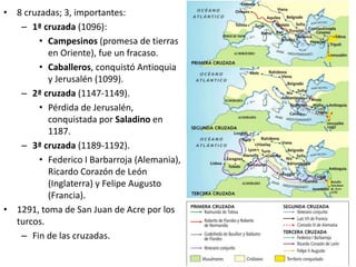 • 8 cruzadas; 3, importantes:
– 1ª cruzada (1096):
• Campesinos (promesa de tierras
en Oriente), fue un fracaso.
• Caballeros, conquistó Antioquia
y Jerusalén (1099).
– 2ª cruzada (1147-1149).
• Pérdida de Jerusalén,
conquistada por Saladino en
1187.
– 3ª cruzada (1189-1192).
• Federico I Barbarroja (Alemania),
Ricardo Corazón de León
(Inglaterra) y Felipe Augusto
(Francia).
• 1291, toma de San Juan de Acre por los
turcos.
– Fin de las cruzadas.
 