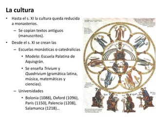 La cultura
• Hasta el s. XI la cultura queda reducida
a monasterios.
– Se copian textos antiguos
(manuscritos).
• Desde el s. XI se crean las
– Escuelas monásticas o catedralicias
• Modelo: Escuela Palatina de
Aquisgrán.
• Se enseña Trivium y
Quadrivium (gramática latina,
música, matemáticas y
ciencias).
– Universidades
• Bolonia (1088), Oxford (1096),
París (1150), Palencia (1208),
Salamanca (1218)…
 