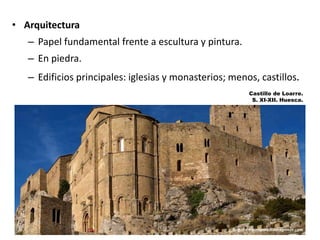 • Arquitectura
– Papel fundamental frente a escultura y pintura.
– En piedra.
– Edificios principales: iglesias y monasterios; menos, castillos.
Castillo de Loarre.
S. XI-XII. Huesca.
 