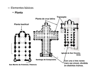 – Elementos básicos
• Planta
Iglesia de San Vicente.
Ávila
Planta basilical
Con una o tres naves
(rara vez cinco), dividida
en distintos tramos.
Planta de cruz latina
Santiago de Compostela
San Martín de Frómista. Palencia
Transepto
 