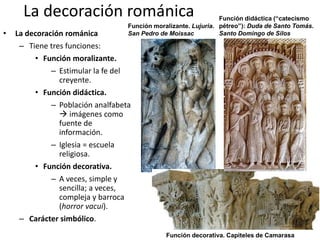 La decoración románica
• La decoración románica
– Tiene tres funciones:
• Función moralizante.
– Estimular la fe del
creyente.
• Función didáctica.
– Población analfabeta
 imágenes como
fuente de
información.
– Iglesia = escuela
religiosa.
• Función decorativa.
– A veces, simple y
sencilla; a veces,
compleja y barroca
(horror vacui).
– Carácter simbólico.
Función moralizante. Lujuria.
San Pedro de Moissac
Función didáctica (“catecismo
pétreo”): Duda de Santo Tomás.
Santo Domingo de Silos
Función decorativa. Capiteles de Camarasa
 