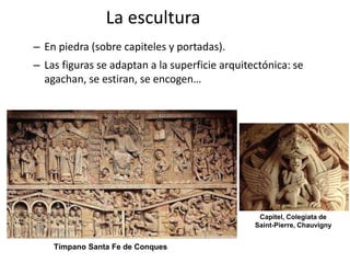 La escultura
– En piedra (sobre capiteles y portadas).
– Las figuras se adaptan a la superficie arquitectónica: se
agachan, se estiran, se encogen…
Capitel, Colegiata de
Saint-Pierre, Chauvigny
Tímpano Santa Fe de Conques
 