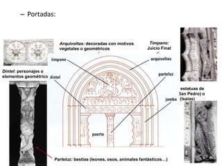 – Portadas:
Dintel: personajes o
elementos geométricos
Jambas: estatuas de
santos (San Pedro) o
profetas (lsaías)
Parteluz: bestias (leones, osos, animales fantásticos…)
Arquivoltas: decoradas con motivos
vegetales o geométricos
Tímpano:
Juicio Final
 