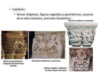 – Capiteles:
• Temas religiosos, figuras vegetales y geométricas, escenas
de la vida cotidiana, animales fantásticos.
Motivos geométricos.
Colegiata de Santillana
del Mar
Animales fantásticos: quimeras
Huida a Egipto. Capiteles
de San Lázaro de Autun
Escena cotidiana: banquete
 