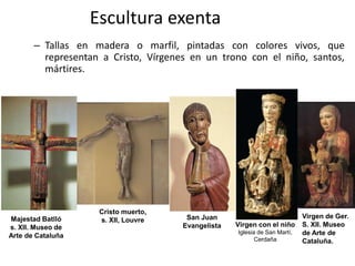 Escultura exenta
– Tallas en madera o marfil, pintadas con colores vivos, que
representan a Cristo, Vírgenes en un trono con el niño, santos,
mártires.
Virgen con el niño
Iglesia de San Martí,
Cerdaña
Cristo muerto,
s. XII, Louvre San Juan
Evangelista
Majestad Batlló
s. XII. Museo de
Arte de Cataluña
Virgen de Ger.
S. XII. Museo
de Arte de
Cataluña.
 