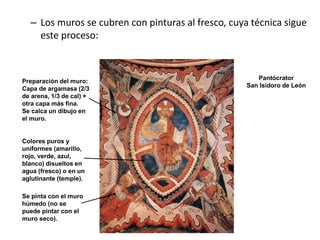 – Los muros se cubren con pinturas al fresco, cuya técnica sigue
este proceso:
Pantócrator
San Isidoro de León
Colores puros y
uniformes (amarillo,
rojo, verde, azul,
blanco) disueltos en
agua (fresco) o en un
aglutinante (temple).
Se pinta con el muro
húmedo (no se
puede pintar con el
muro seco).
Preparación del muro:
Capa de argamasa (2/3
de arena, 1/3 de cal) +
otra capa más fina.
Se calca un dibujo en
el muro.
 
