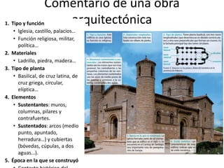 Comentario de una obra
arquitectónica1. Tipo y función
• Iglesia, castillo, palacios…
• Función religiosa, militar,
política…
2. Materiales
• Ladrillo, piedra, madera…
3. Tipo de planta
• Basilical, de cruz latina, de
cruz griega, circular,
elíptica…
4. Elementos
• Sustentantes: muros,
columnas, pilares y
contrafuertes.
• Sustentados: arcos (medio
punto, apuntado,
herradura…) y cubiertas
(bóvedas, cúpulas, a dos
aguas…).
5. Época en la que se construyó
 