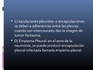 C) loculaciones pleurales: o encapsulaciones
se deben a adherencias entre las pleuras
cuando son intercisurales dan la imagen de
tumor fantasma.
 D) Empiema Pleural: en el seno de la
neumonía, se puede producir encapsulación
pleural infectada llamada empiema pleural.
 