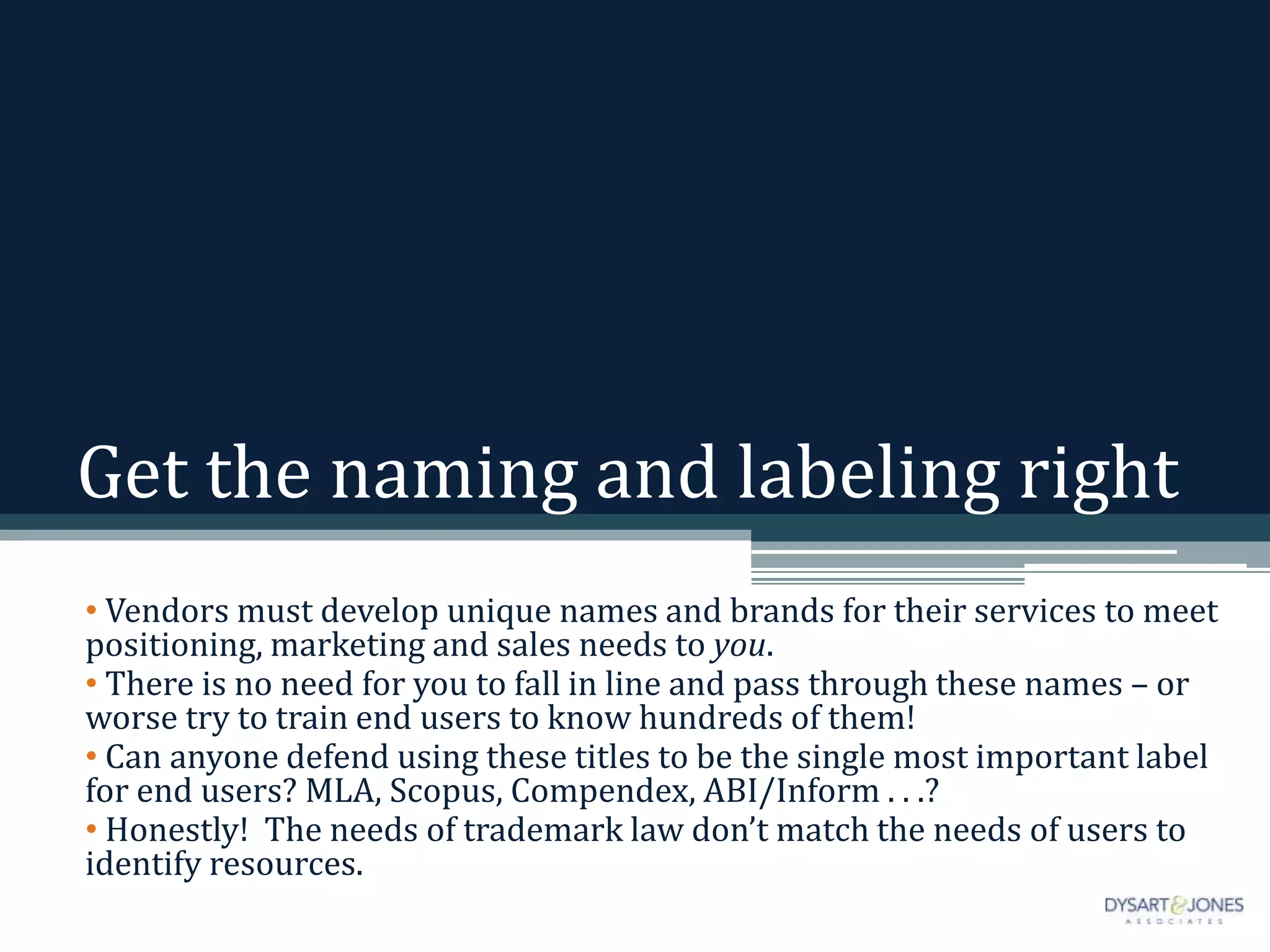 Get the naming and labeling right
• Vendors must develop unique names and brands for their services to meet
positioning, marketing and sales needs to you.
• There is no need for you to fall in line and pass through these names – or
worse try to train end users to know hundreds of them!
• Can anyone defend using these titles to be the single most important label
for end users? MLA, Scopus, Compendex, ABI/Inform . . .?
• Honestly! The needs of trademark law don’t match the needs of users to
identify resources.
 
