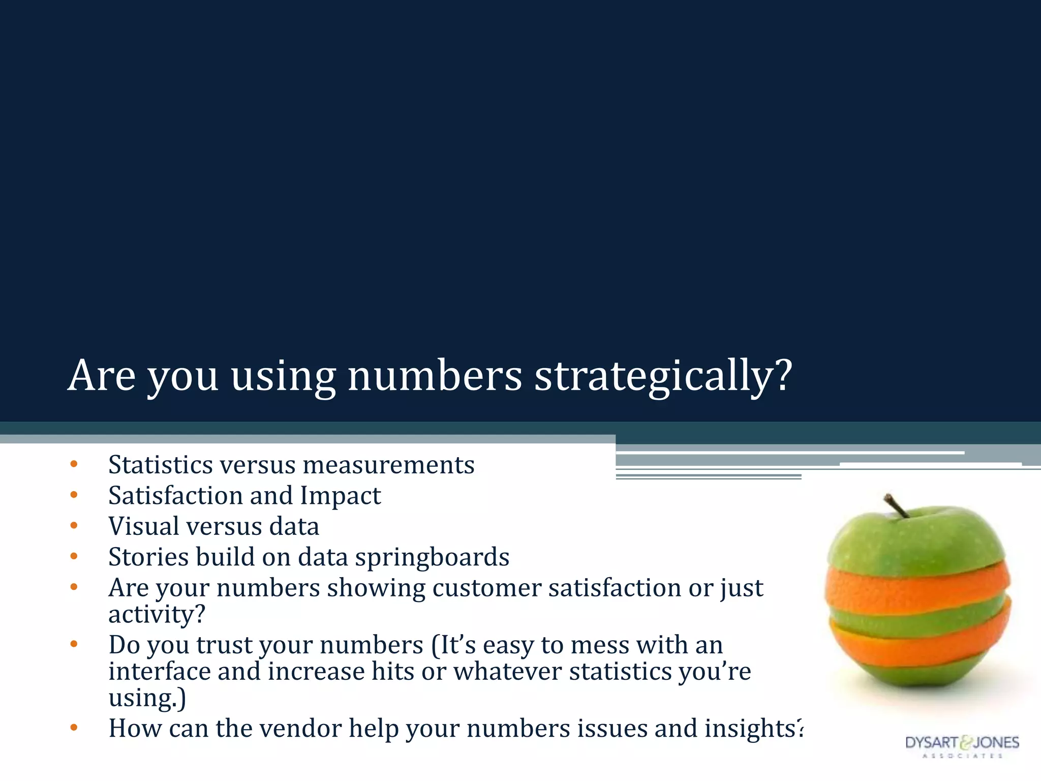 Are you using numbers strategically?
• Statistics versus measurements
• Satisfaction and Impact
• Visual versus data
• Stories build on data springboards
• Are your numbers showing customer satisfaction or just
activity?
• Do you trust your numbers (It’s easy to mess with an
interface and increase hits or whatever statistics you’re
using.)
• How can the vendor help your numbers issues and insights?
 