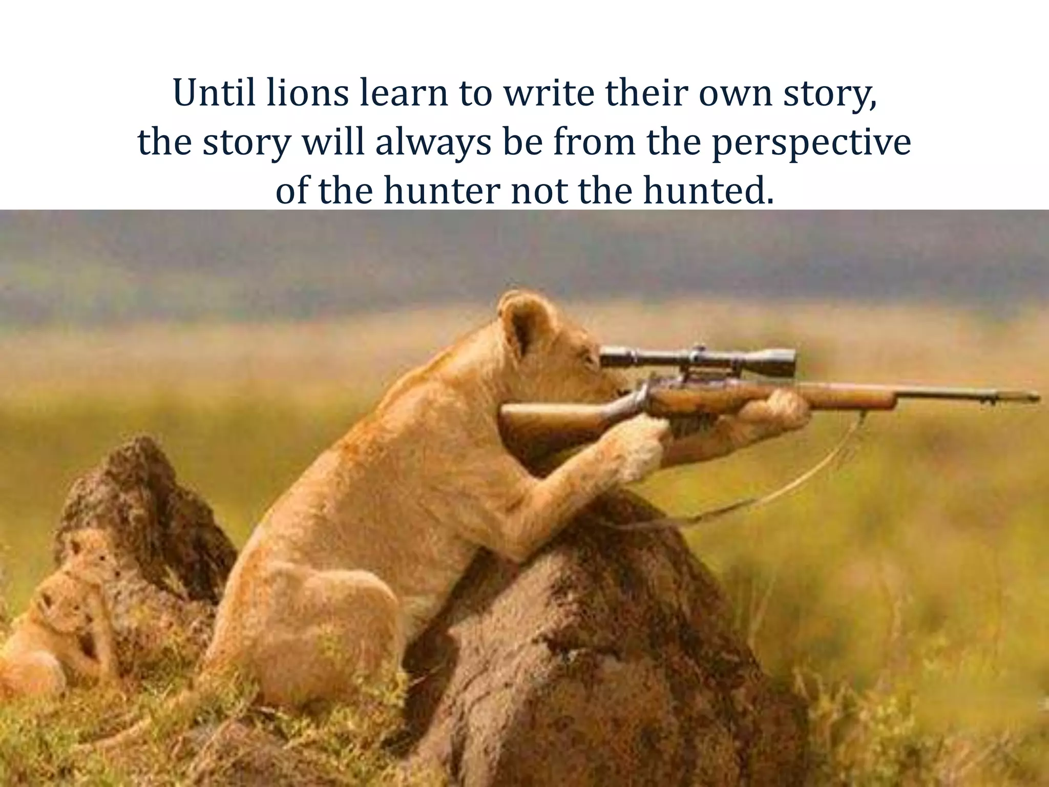 Until lions learn to write their own story,
the story will always be from the perspective
of the hunter not the hunted.
 