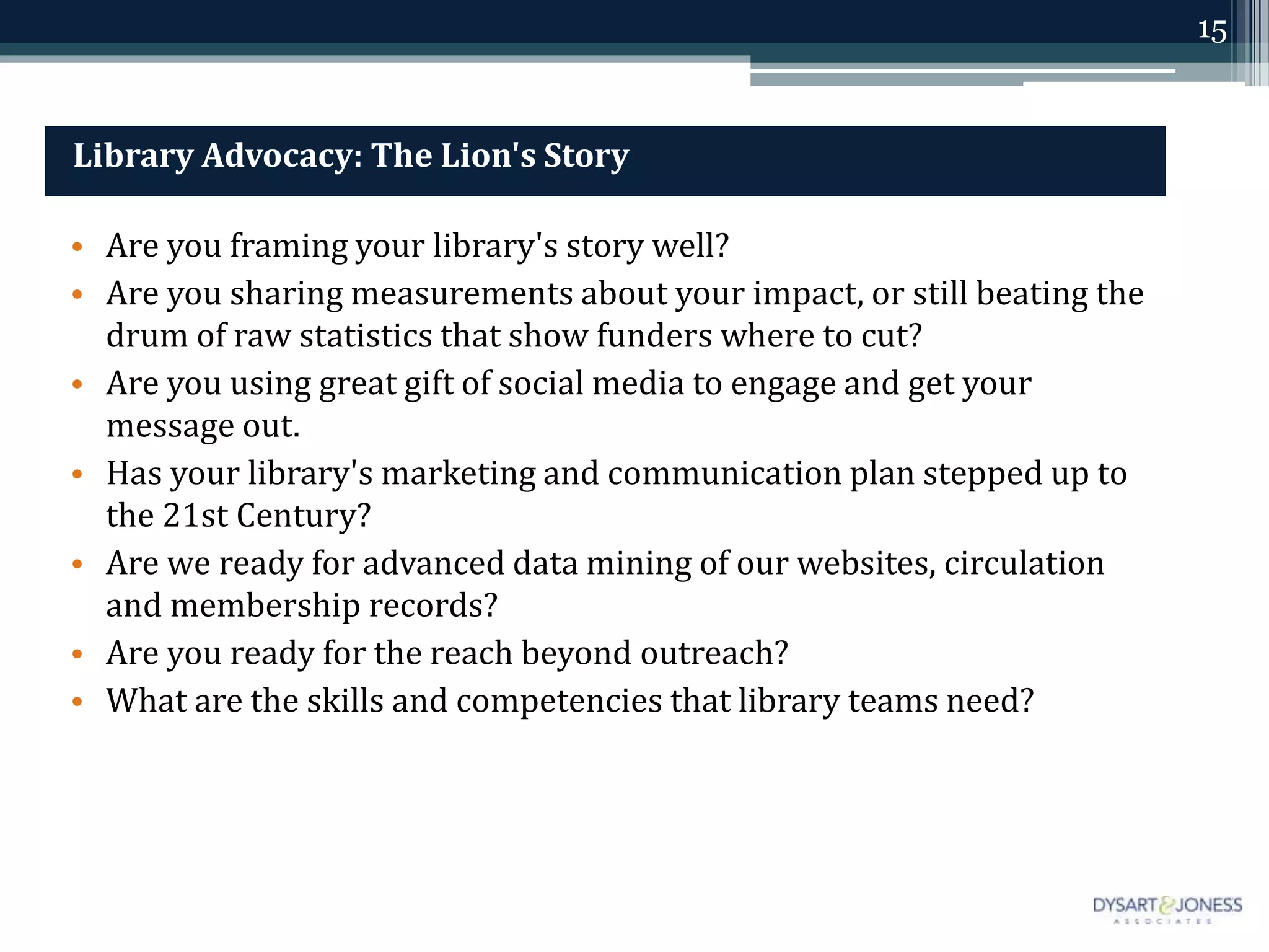 15
Library Advocacy: The Lion's Story
• Are you framing your library's story well?
• Are you sharing measurements about your impact, or still beating the
drum of raw statistics that show funders where to cut?
• Are you using great gift of social media to engage and get your
message out.
• Has your library's marketing and communication plan stepped up to
the 21st Century?
• Are we ready for advanced data mining of our websites, circulation
and membership records?
• Are you ready for the reach beyond outreach?
• What are the skills and competencies that library teams need?
 