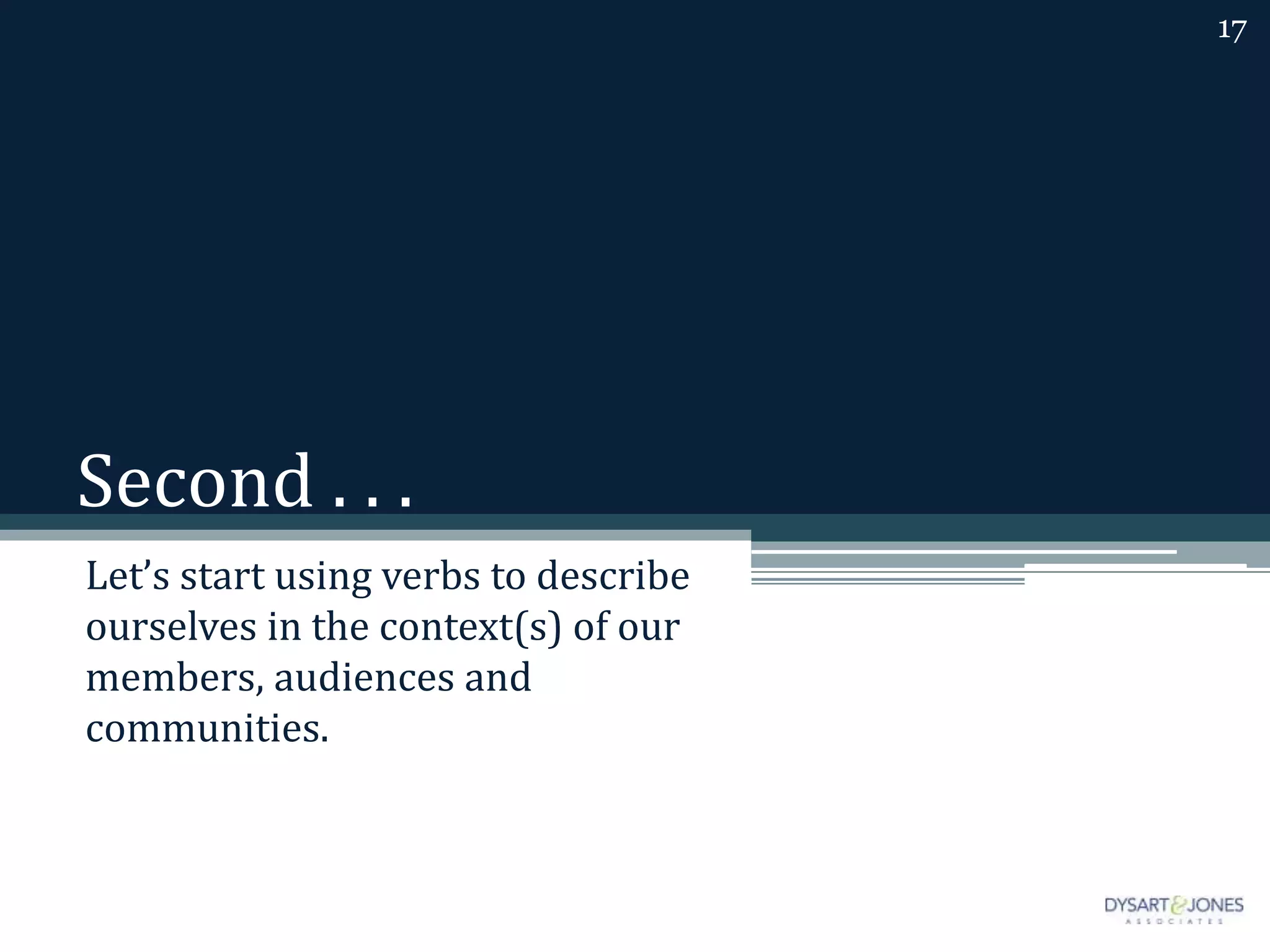 Second . . .
Let’s start using verbs to describe
ourselves in the context(s) of our
members, audiences and
communities.
17
 